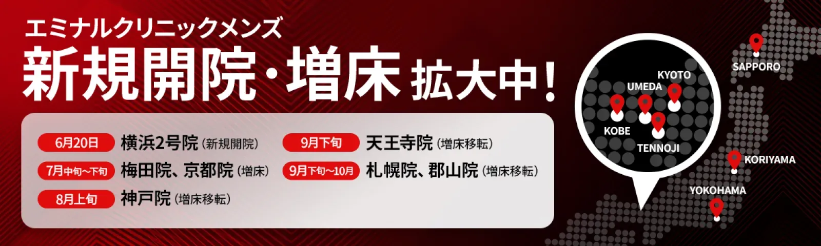 エミナルクリニックメンズ新規開院・増床 拡大中！ 6月20日 横浜2号院（新規開院）、7月中旬〜下旬 梅田院・京都院（増床）、8月上旬 神戸院（増床移転）、9月下旬 天王寺院（増床移転）、9月下旬〜10月 札幌院・郡山院（増床移転）