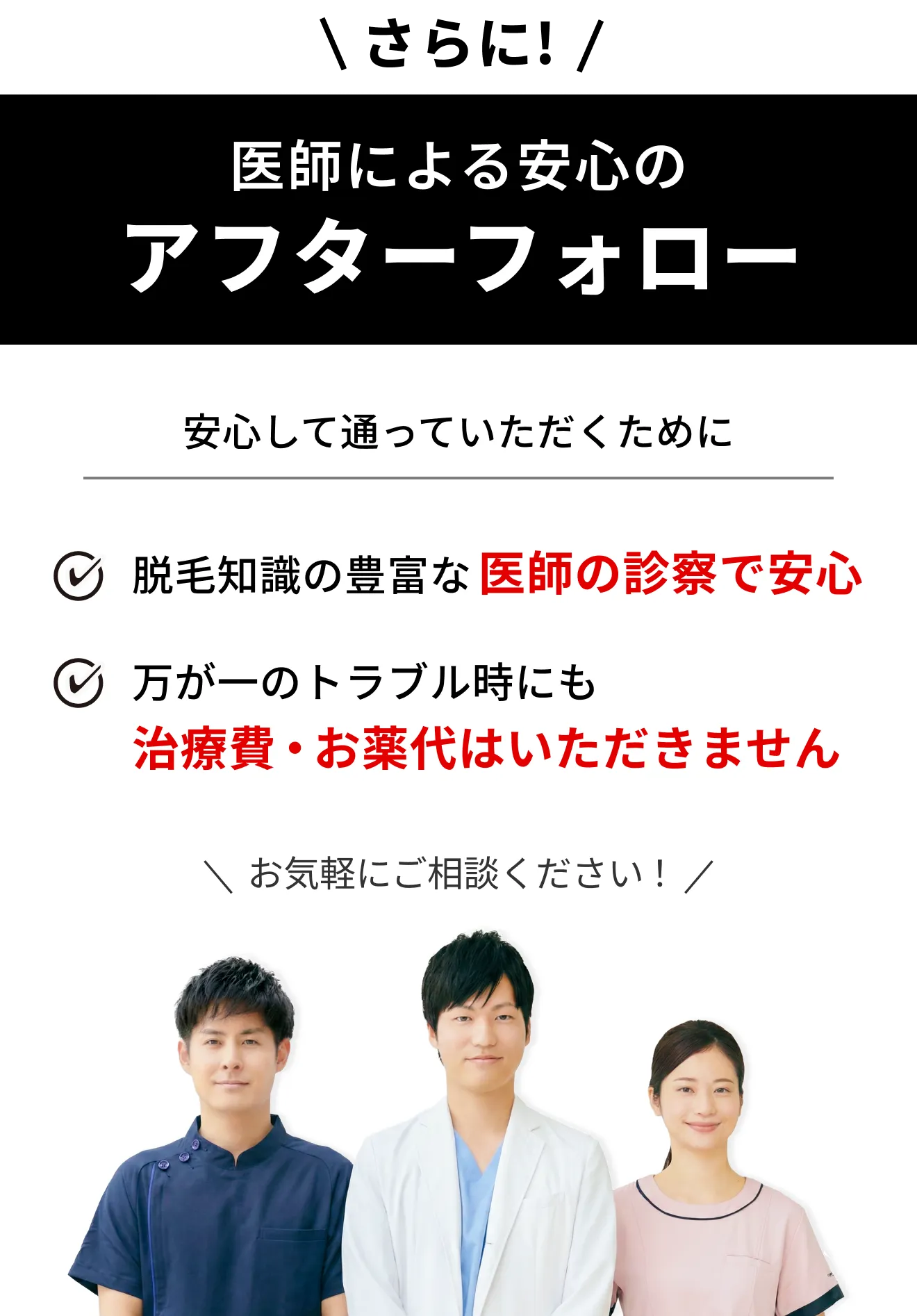 さらに！「医師による安心のアフターフォロー」安心して通っていただくために。①脱毛知識の豊富な 医師の診察で安心。② 万が一のトラブル時にも 治療費・お薬代はいただきません。＼お気軽にご相談ください！／