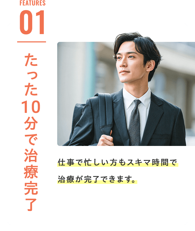 Features 01 たった10分で治療完了 仕事で忙しい方もスキマ時間で治療が完了できます。