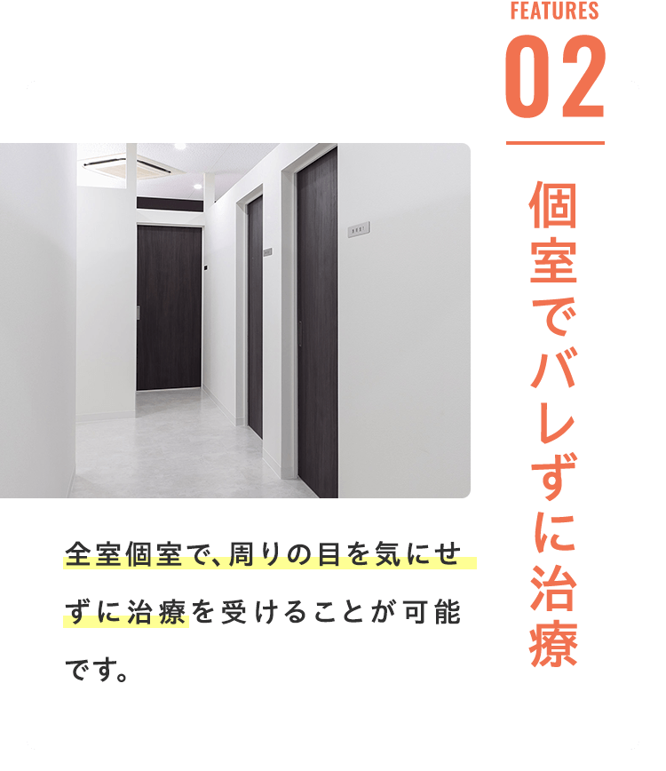 Features 02 個室でバレずに治療 全室個室で、周りの目を気にせずに治療を受けることが可能です。