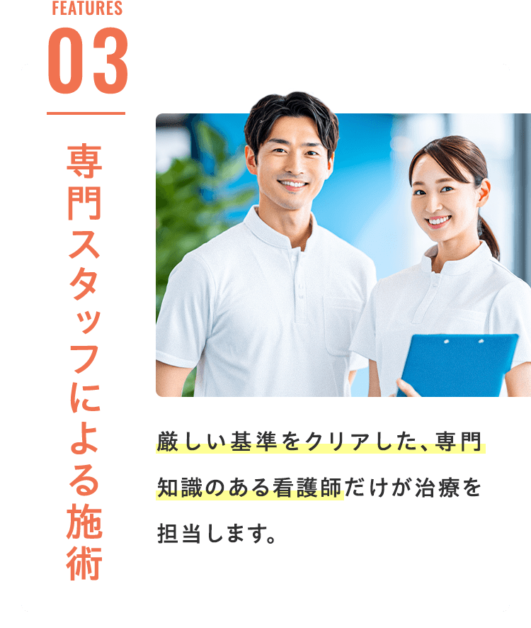 Features 03 専門スタッフによる施術 厳しい基準をクリアした、専門知識のある看護師だけが治療を担当します。