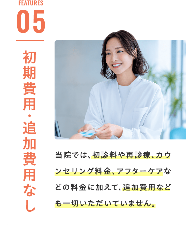 Features 05 初期費用・追加費用なし 当院では、初診料や再診療、カウンセリング料金、アフターケアなどの料金に加えて、追加費用なども一切いただいていません。