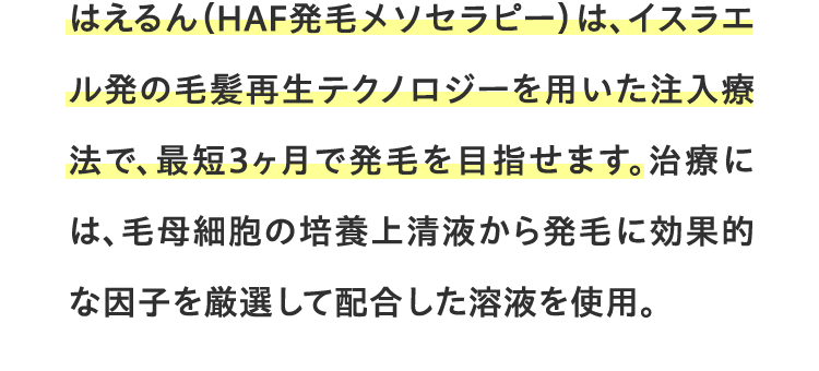 HCE治療は、イスラエル発の毛髪再生テクノロジーを用いた注入療法で、最短3ヶ月で発毛を目指せます。治療には、毛母細胞の培養上清液から発毛に効果的な因子を厳選して配合した溶液を使用。
