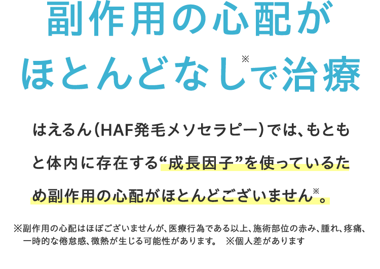 副作用なしで治療 HCE治療では、もともと体内に存在する “成長因子”を使っているため一切副作用がございません※。※針先行為による僅かな痛み、ごく微量の出血、一時的な頭皮の違和感が出る可能性あり ※個人差があります