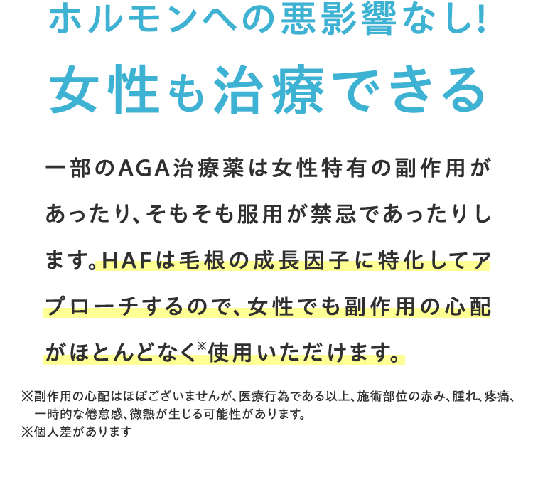ホルモンへの悪影響なし! 女性も治療できる一部のAGA治療薬は女性特有の副作用があったり、そもそも服用が禁忌であったりします。HCEは毛根の成長因子に特化してアプローチするので、女性でも副作用の心配なく使用いただけます。※針先行為による僅かな痛み、ごく微量の出血、一時的な頭皮の違和感が出る可能性あり ※個人差があります